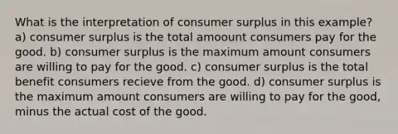 What is the interpretation of consumer surplus in this example? a) consumer surplus is the total amoount consumers pay for the good. b) consumer surplus is the maximum amount consumers are willing to pay for the good. c) consumer surplus is the total benefit consumers recieve from the good. d) consumer surplus is the maximum amount consumers are willing to pay for the good, minus the actual cost of the good.