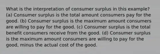 What is the interpretation of consumer surplus in this example? (a) Consumer surplus is the total amount consumers pay for the good. (b) Consumer surplus is the maximum amount consumers are willing to pay for the good. (c) Consumer surplus is the total benefit consumers receive from the good. (d) Consumer surplus is the maximum amount consumers are willing to pay for the good, minus the actual cost of the good.