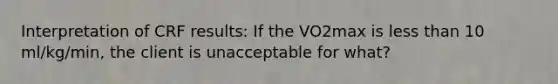 Interpretation of CRF results: If the VO2max is less than 10 ml/kg/min, the client is unacceptable for what?