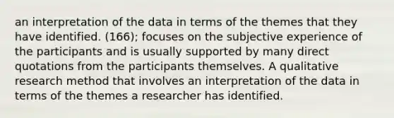 an interpretation of the data in terms of the themes that they have identified. (166); focuses on the subjective experience of the participants and is usually supported by many direct quotations from the participants themselves. A qualitative research method that involves an interpretation of the data in terms of the themes a researcher has identified.