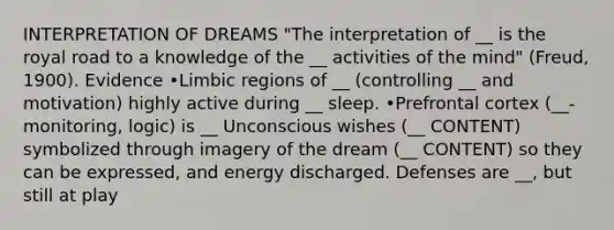 INTERPRETATION OF DREAMS "The interpretation of __ is the royal road to a knowledge of the __ activities of the mind" (Freud, 1900). Evidence •Limbic regions of __ (controlling __ and motivation) highly active during __ sleep. •Prefrontal cortex (__-monitoring, logic) is __ Unconscious wishes (__ CONTENT) symbolized through imagery of the dream (__ CONTENT) so they can be expressed, and energy discharged. Defenses are __, but still at play