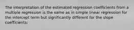 The interpretation of the estimated regression coefficients from a multiple regression is the same as in simple linear regression for the intercept term but significantly different for the slope coefficients: