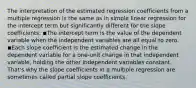 The interpretation of the estimated regression coefficients from a multiple regression is the same as in simple linear regression for the intercept term but significantly different for the slope coefficients: ◾The intercept term is the value of the dependent variable when the independent variables are all equal to zero. ◾Each slope coefficient is the estimated change in the dependent variable for a one-unit change in that independent variable, holding the other independent variables constant. That's why the slope coefficients in a multiple regression are sometimes called partial slope coefficients.