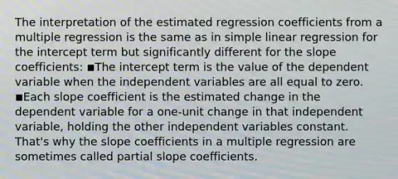 The interpretation of the estimated regression coefficients from a multiple regression is the same as in simple linear regression for the intercept term but significantly different for the slope coefficients: ◾The intercept term is the value of the dependent variable when the independent variables are all equal to zero. ◾Each slope coefficient is the estimated change in the dependent variable for a one-unit change in that independent variable, holding the other independent variables constant. That's why the slope coefficients in a multiple regression are sometimes called partial slope coefficients.