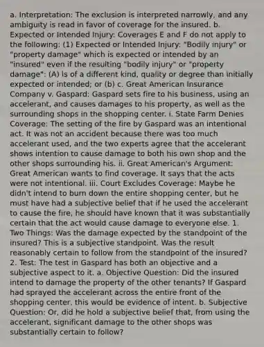 a. Interpretation: The exclusion is interpreted narrowly, and any ambiguity is read in favor of coverage for the insured. b. Expected or Intended Injury: Coverages E and F do not apply to the following: (1) Expected or Intended Injury: "Bodily injury" or "property damage" which is expected or intended by an "insured" even if the resulting "bodily injury" or "property damage": (A) is of a different kind, quality or degree than initially expected or intended; or (b) c. Great American Insurance Company v. Gaspard: Gaspard sets fire to his business, using an accelerant, and causes damages to his property, as well as the surrounding shops in the shopping center. i. State Farm Denies Coverage: The setting of the fire by Gaspard was an intentional act. It was not an accident because there was too much accelerant used, and the two experts agree that the accelerant shows intention to cause damage to both his own shop and the other shops surrounding his. ii. Great American's Argument: Great American wants to find coverage. It says that the acts were not intentional. iii. Court Excludes Coverage: Maybe he didn't intend to burn down the entire shopping center, but he must have had a subjective belief that if he used the accelerant to cause the fire, he should have known that it was substantially certain that the act would cause damage to everyone else. 1. Two Things: Was the damage expected by the standpoint of the insured? This is a subjective standpoint. Was the result reasonably certain to follow from the standpoint of the insured? 2. Test: The test in Gaspard has both an objective and a subjective aspect to it. a. Objective Question: Did the insured intend to damage the property of the other tenants? If Gaspard had sprayed the accelerant across the entire front of the shopping center, this would be evidence of intent. b. Subjective Question: Or, did he hold a subjective belief that, from using the accelerant, significant damage to the other shops was substantially certain to follow?