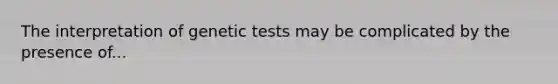 The interpretation of genetic tests may be complicated by the presence of...