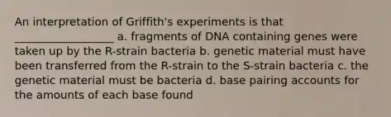 An interpretation of Griffith's experiments is that __________________ a. fragments of DNA containing genes were taken up by the R-strain bacteria b. genetic material must have been transferred from the R-strain to the S-strain bacteria c. the genetic material must be bacteria d. base pairing accounts for the amounts of each base found