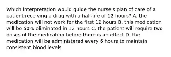 Which interpretation would guide the nurse's plan of care of a patient receiving a drug with a half-life of 12 hours? A. the medication will not work for the first 12 hours B. this medication will be 50% eliminated in 12 hours C. the patient will require two doses of the medication before there is an effect D. the medication will be administered every 6 hours to maintain consistent blood levels