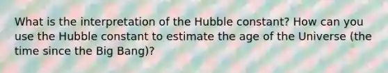 What is the interpretation of the Hubble constant? How can you use the Hubble constant to estimate the age of the Universe (the time since the Big Bang)?