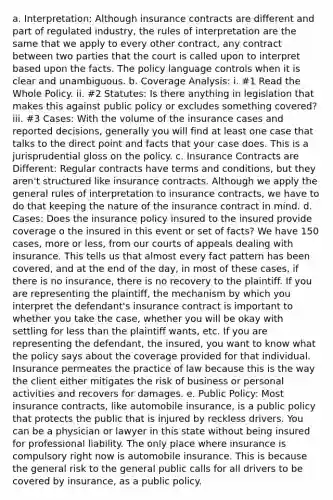 a. Interpretation: Although insurance contracts are different and part of regulated industry, the rules of interpretation are the same that we apply to every other contract, any contract between two parties that the court is called upon to interpret based upon the facts. The policy language controls when it is clear and unambiguous. b. Coverage Analysis: i. #1 Read the Whole Policy. ii. #2 Statutes: Is there anything in legislation that makes this against public policy or excludes something covered? iii. #3 Cases: With the volume of the insurance cases and reported decisions, generally you will find at least one case that talks to the direct point and facts that your case does. This is a jurisprudential gloss on the policy. c. Insurance Contracts are Different: Regular contracts have terms and conditions, but they aren't structured like insurance contracts. Although we apply the general rules of interpretation to insurance contracts, we have to do that keeping the nature of the insurance contract in mind. d. Cases: Does the insurance policy insured to the insured provide coverage o the insured in this event or set of facts? We have 150 cases, more or less, from our courts of appeals dealing with insurance. This tells us that almost every fact pattern has been covered, and at the end of the day, in most of these cases, if there is no insurance, there is no recovery to the plaintiff. If you are representing the plaintiff, the mechanism by which you interpret the defendant's insurance contract is important to whether you take the case, whether you will be okay with settling for less than the plaintiff wants, etc. If you are representing the defendant, the insured, you want to know what the policy says about the coverage provided for that individual. Insurance permeates the practice of law because this is the way the client either mitigates the risk of business or personal activities and recovers for damages. e. Public Policy: Most insurance contracts, like automobile insurance, is a public policy that protects the public that is injured by reckless drivers. You can be a physician or lawyer in this state without being insured for professional liability. The only place where insurance is compulsory right now is automobile insurance. This is because the general risk to the general public calls for all drivers to be covered by insurance, as a public policy.