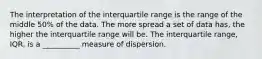 The interpretation of the interquartile range is the range of the middle 50% of the data. The more spread a set of data has, the higher the interquartile range will be. The interquartile range, IQR, is a __________ measure of dispersion.