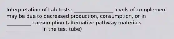 Interpretation of Lab tests: ________________ levels of complement may be due to decreased production, consumption, or in __________ consumption (alternative pathway materials ______________ in the test tube)