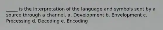 _____ is the interpretation of the language and symbols sent by a source through a channel. a. Development b. Envelopment c. Processing d. Decoding e. Encoding