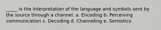 _____ is the interpretation of the language and symbols sent by the source through a channel. a. Encoding b. Perceiving communication c. Decoding d. Channeling e. Semiotics