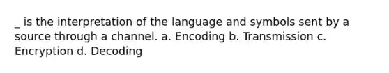 _ is the interpretation of the language and symbols sent by a source through a channel. a. Encoding b. Transmission c. Encryption d. Decoding