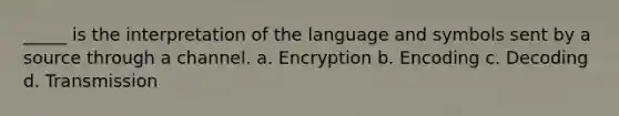 _____ is the interpretation of the language and symbols sent by a source through a channel. a. Encryption b. Encoding c. Decoding d. Transmission