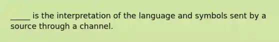 _____ is the interpretation of the language and symbols sent by a source through a channel.