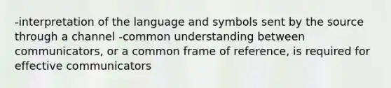 -interpretation of the language and symbols sent by the source through a channel -common understanding between communicators, or a common frame of reference, is required for effective communicators