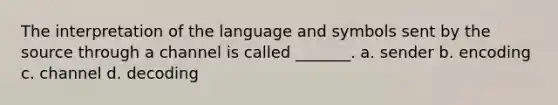 The interpretation of the language and symbols sent by the source through a channel is called _______. a. sender b. encoding c. channel d. decoding