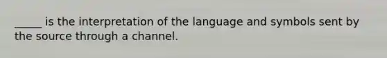 _____ is the interpretation of the language and symbols sent by the source through a channel.