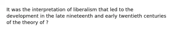 It was the interpretation of liberalism that led to the development in the late nineteenth and early twentieth centuries of the theory of ?