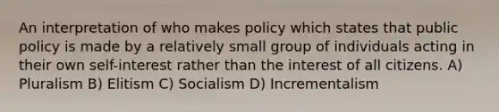 An interpretation of who makes policy which states that public policy is made by a relatively small group of individuals acting in their own self-interest rather than the interest of all citizens. A) Pluralism B) Elitism C) Socialism D) Incrementalism