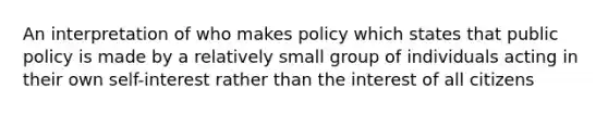 An interpretation of who makes policy which states that public policy is made by a relatively small group of individuals acting in their own self-interest rather than the interest of all citizens