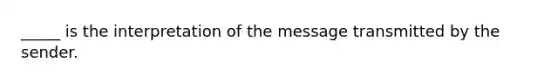 _____ is the interpretation of the message transmitted by the sender.