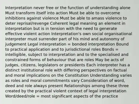 Interpretation never free or the function of understanding alone Must transform itself into action Must be able to overcome inhibitions against violence Must be able to amass violence to deter reprisal/revenge Coherent legal meaning an element in interpretation but is in tension with the need to generate effective violent action Interpretation's own social organisational interpreter must surrender part of his mind and autonomy of judgement Legal interpretation = bonded interpretation Bound to practical application and to jurisdictional roles Bonds = intelligible, subject to interpretation and to the specialised and constrained forms of behaviour that are roles May be acts of judges, citizens, legislators or presidents Each interpreter has a distinct institutional role with differing perspectives on factual and moral implications on the Constitution Understanding varies as roles and moral commitments vary Consideration of word, deed and role always present Relationships among these three created by the practical violent context of legal interpretation Word/deed/role = most significant aspects of the practice