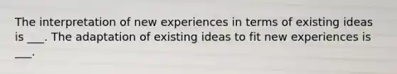 The interpretation of new experiences in terms of existing ideas is ___. The adaptation of existing ideas to fit new experiences is ___.