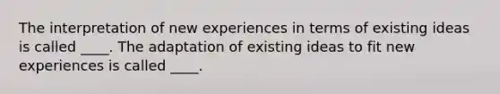 The interpretation of new experiences in terms of existing ideas is called ____. The adaptation of existing ideas to fit new experiences is called ____.