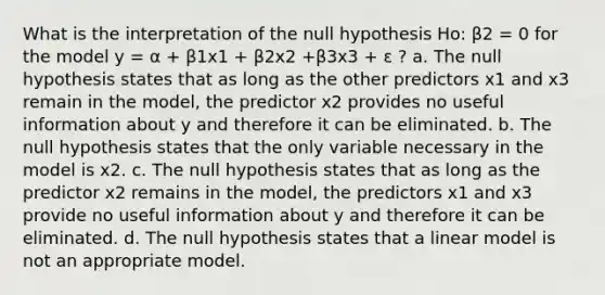 What is the interpretation of the null hypothesis Ho: β2 = 0 for the model y = α + β1x1 + β2x2 +β3x3 + ε ? a. The null hypothesis states that as long as the other predictors x1 and x3 remain in the model, the predictor x2 provides no useful information about y and therefore it can be eliminated. b. The null hypothesis states that the only variable necessary in the model is x2. c. The null hypothesis states that as long as the predictor x2 remains in the model, the predictors x1 and x3 provide no useful information about y and therefore it can be eliminated. d. The null hypothesis states that a linear model is not an appropriate model.