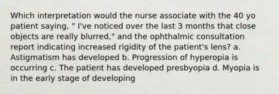 Which interpretation would the nurse associate with the 40 yo patient saying, " I've noticed over the last 3 months that close objects are really blurred," and the ophthalmic consultation report indicating increased rigidity of the patient's lens? a. Astigmatism has developed b. Progression of hyperopia is occurring c. The patient has developed presbyopia d. Myopia is in the early stage of developing