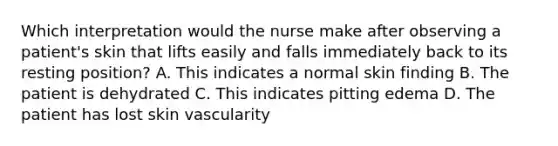 Which interpretation would the nurse make after observing a patient's skin that lifts easily and falls immediately back to its resting position? A. This indicates a normal skin finding B. The patient is dehydrated C. This indicates pitting edema D. The patient has lost skin vascularity