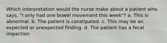 Which interpretation would the nurse make about a patient who says, "I only had one bowel movement this week"? a. This is abnormal. b. The patient is constipated. c. This may be an expected or unexpected finding. d. The patient has a fecal impaction