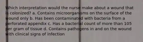 Which interpretation would the nurse make about a wound that is colonized? a. Contains microorganisms on the surface of the wound only b. Has been contaminated with bacteria from a perforated appendix c. Has a bacterial count of more than 105 per gram of tissue d. Contains pathogens in and on the wound with clinical signs of infection