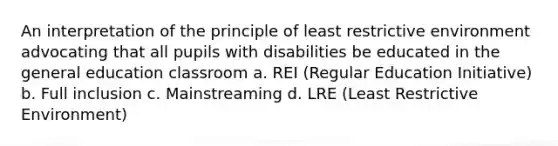 An interpretation of the principle of least restrictive environment advocating that all pupils with disabilities be educated in the general education classroom a. REI (Regular Education Initiative) b. Full inclusion c. Mainstreaming d. LRE (Least Restrictive Environment)