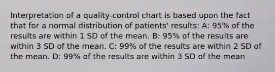 Interpretation of a quality-control chart is based upon the fact that for a normal distribution of patients' results: A: 95% of the results are within 1 SD of the mean. B: 95% of the results are within 3 SD of the mean. C: 99% of the results are within 2 SD of the mean. D: 99% of the results are within 3 SD of the mean