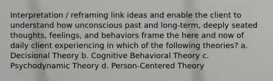 Interpretation / reframing link ideas and enable the client to understand how unconscious past and long-term, deeply seated thoughts, feelings, and behaviors frame the here and now of daily client experiencing in which of the following theories? a. Decisional Theory b. Cognitive Behavioral Theory c. Psychodynamic Theory d. Person-Centered Theory