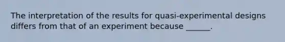 The interpretation of the results for quasi-experimental designs differs from that of an experiment because ______.