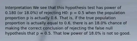 Interpretation We see that this hypothesis test has power of 0.180 (or 18.0%) of rejecting H0: p = 0.5 when the population proportion p is actually 0.6. That is, if the true population proportion is actually equal to 0.6, there is an 18.0% chance of making the correct conclusion of rejecting the false null hypothesis that p = 0.5. That low power of 18.0% is not so good.