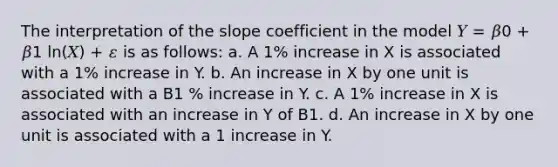 The interpretation of the slope coefficient in the model 𝑌 = 𝛽0 + 𝛽1 ln(𝑋) + 𝜀 is as follows: a. A 1% increase in X is associated with a 1% increase in Y. b. An increase in X by one unit is associated with a B1 % increase in Y. c. A 1% increase in X is associated with an increase in Y of B1. d. An increase in X by one unit is associated with a 1 increase in Y.