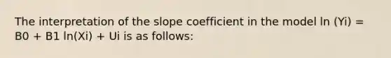 The interpretation of the slope coefficient in the model ln (Yi) = B0 + B1 ln(Xi) + Ui is as​ follows: