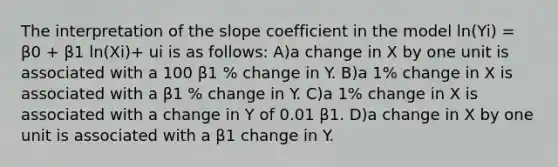 The interpretation of the slope coefficient in the model ln(Yi) = β0 + β1 ln(Xi)+ ui is as follows: A)a change in X by one unit is associated with a 100 β1 % change in Y. B)a 1% change in X is associated with a β1 % change in Y. C)a 1% change in X is associated with a change in Y of 0.01 β1. D)a change in X by one unit is associated with a β1 change in Y.