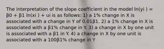 The interpretation of the slope coefficient in the model ln(yi ) = β0 + β1 ln(xi ) + ui is as follows: 1) a 1% change in X is associated with a change in Y of 0.01β1. 2) a 1% change in X is associated with a β1% change in Y. 3) a change in X by one unit is associated with a β1 in Y. 4) a change in X by one unit is associated with a 100β1% change in Y