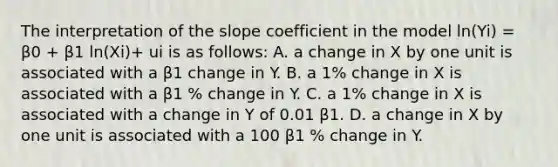 The interpretation of the slope coefficient in the model ​ln(Yi​) ​= β0​ + β1​ ln(Xi​)+ ui is as​ follows: A. a change in X by one unit is associated with a β1 change in Y. B. a​ 1% change in X is associated with a β1​ % change in Y. C. a​ 1% change in X is associated with a change in Y of 0.01 β1. D. a change in X by one unit is associated with a 100 β1 ​% change in Y.