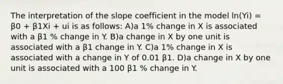 The interpretation of the slope coefficient in the model ln(Yi) = β0 + β1Xi + ui is as follows: A)a 1% change in X is associated with a β1 % change in Y. B)a change in X by one unit is associated with a β1 change in Y. C)a 1% change in X is associated with a change in Y of 0.01 β1. D)a change in X by one unit is associated with a 100 β1 % change in Y.