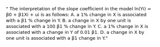 " The interpretation of the slope coefficient in the model ln(Yi) = β0 + β1Xi + ui is as follows: A. a 1% change in X is associated with a β1 % change in Y. B. a change in X by one unit is associated with a 100 β1 % change in Y. C. a 1% change in X is associated with a change in Y of 0.01 β1. D. a change in X by one unit is associated with a β1 change in Y."