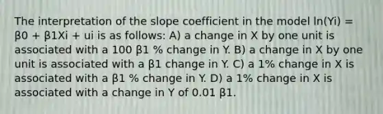 The interpretation of the slope coefficient in the model ln(Yi) = β0 + β1Xi + ui is as follows: A) a change in X by one unit is associated with a 100 β1 % change in Y. B) a change in X by one unit is associated with a β1 change in Y. C) a 1% change in X is associated with a β1 % change in Y. D) a 1% change in X is associated with a change in Y of 0.01 β1.