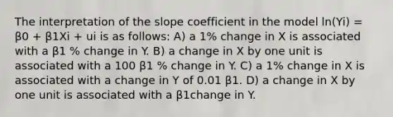 The interpretation of the slope coefficient in the model ln(Yi) = β0 + β1Xi + ui is as follows: A) a 1% change in X is associated with a β1 % change in Y. B) a change in X by one unit is associated with a 100 β1 % change in Y. C) a 1% change in X is associated with a change in Y of 0.01 β1. D) a change in X by one unit is associated with a β1change in Y.